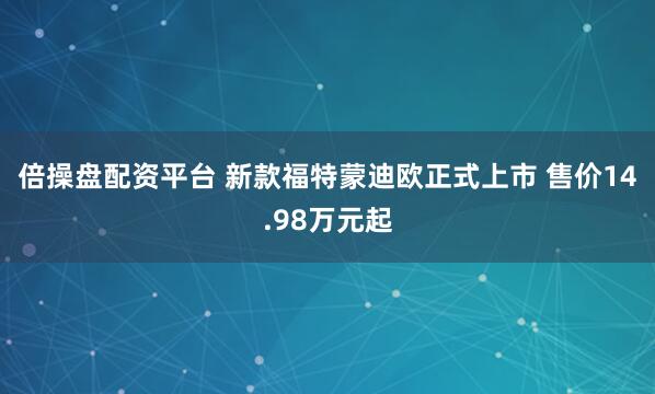 倍操盘配资平台 新款福特蒙迪欧正式上市 售价14.98万元起