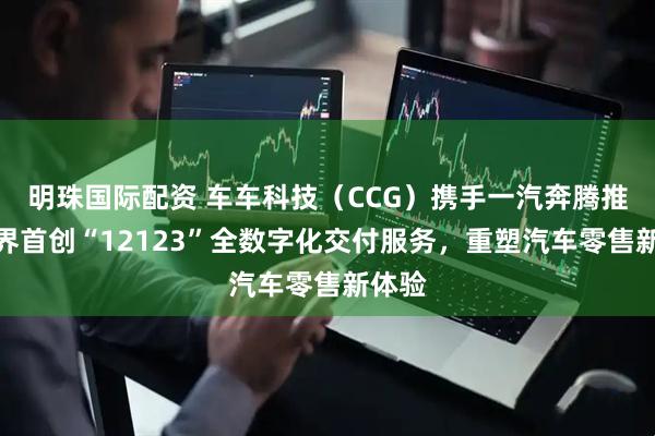 明珠国际配资 车车科技（CCG）携手一汽奔腾推出业界首创“12123”全数字化交付服务，重塑汽车零售新体验