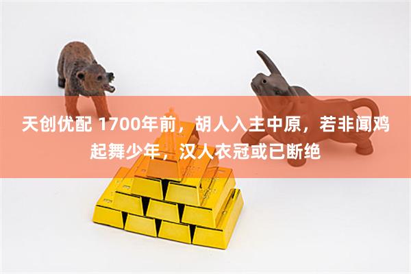天创优配 1700年前，胡人入主中原，若非闻鸡起舞少年，汉人衣冠或已断绝
