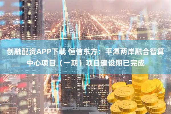 创融配资APP下载 恒信东方：平潭两岸融合智算中心项目（一期）项目建设期已完成