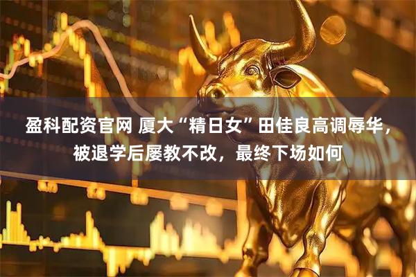 盈科配资官网 厦大“精日女”田佳良高调辱华，被退学后屡教不改，最终下场如何
