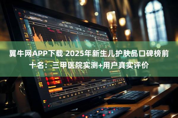 翼牛网APP下载 2025年新生儿护肤品口碑榜前十名：三甲医院实测+用户真实评价