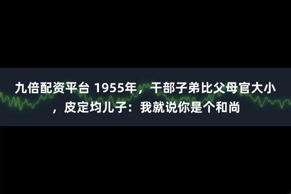 九倍配资平台 1955年，干部子弟比父母官大小，皮定均儿子：我就说你是个和尚