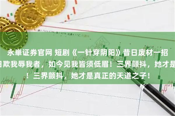 永崋证券官网 短剧《一针穿阴阳》昔日废材一招觉醒天灵根，昔日欺我辱我者，如今见我皆须低眉！三界颤抖，她才是真正的天道之子！