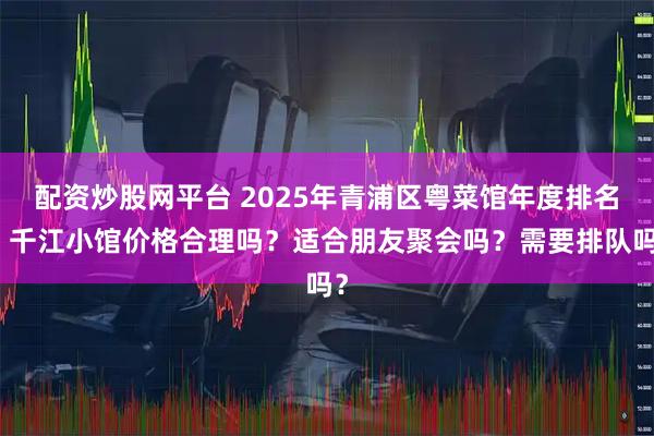 配资炒股网平台 2025年青浦区粤菜馆年度排名：千江小馆价格合理吗？适合朋友聚会吗？需要排队吗？