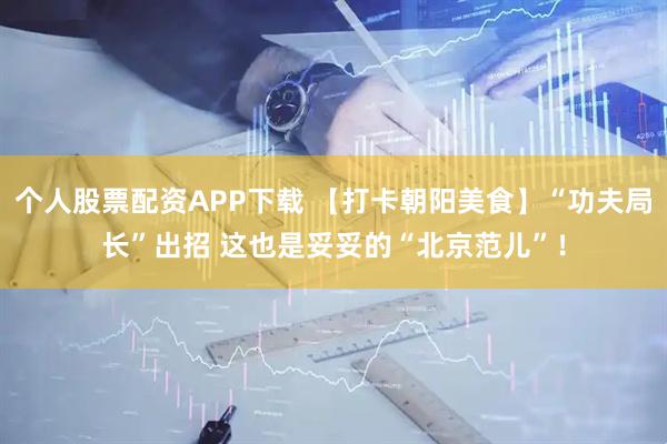 个人股票配资APP下载 【打卡朝阳美食】“功夫局长”出招 这也是妥妥的“北京范儿”！