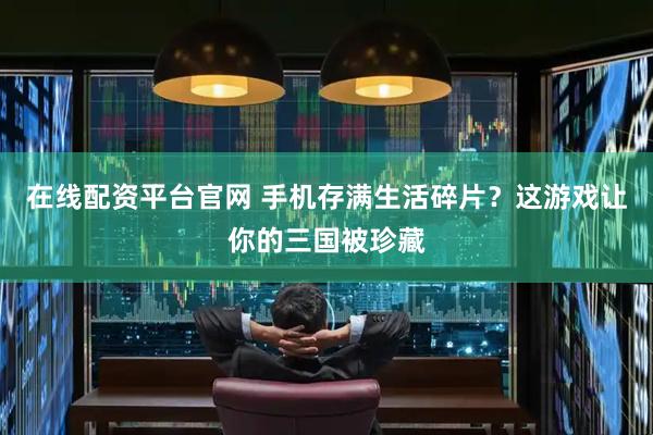 在线配资平台官网 手机存满生活碎片？这游戏让你的三国被珍藏