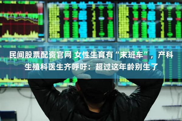 民间股票配资官网 女性生育有“末班车”，产科生殖科医生齐呼吁：超过这年龄别生了