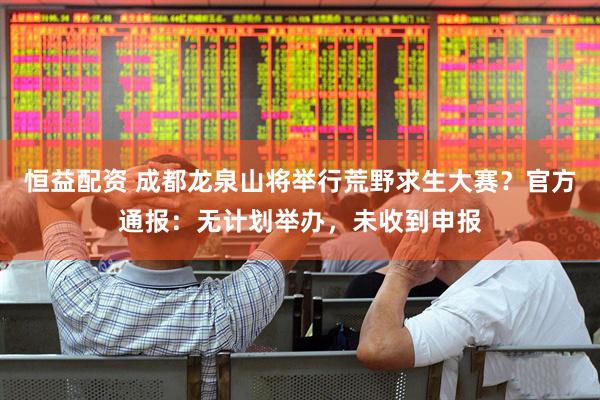 恒益配资 成都龙泉山将举行荒野求生大赛？官方通报：无计划举办，未收到申报