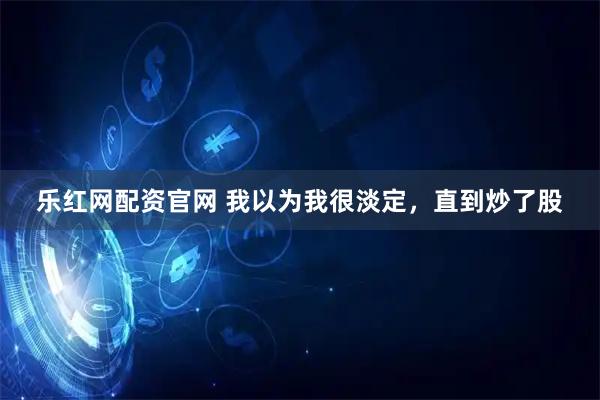 乐红网配资官网 我以为我很淡定，直到炒了股