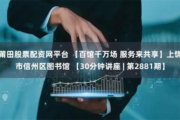 莆田股票配资网平台 【百馆千万场 服务来共享】上饶市信州区图书馆 【30分钟讲座 | 第2881期】