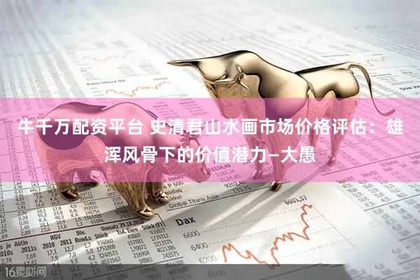 牛千万配资平台 史清君山水画市场价格评估：雄浑风骨下的价值潜力—大愚