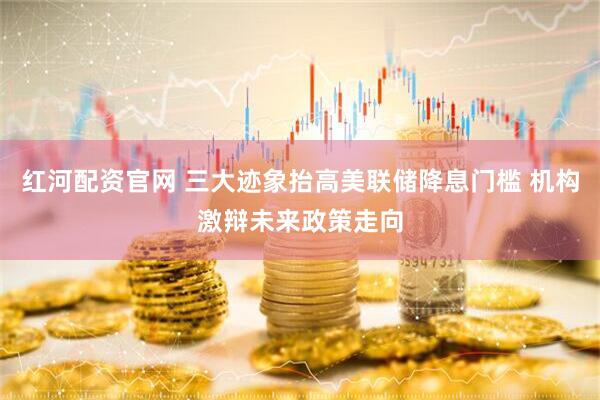 红河配资官网 三大迹象抬高美联储降息门槛 机构激辩未来政策走向