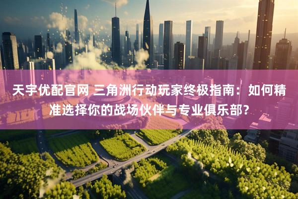 天宇优配官网 三角洲行动玩家终极指南：如何精准选择你的战场伙伴与专业俱乐部？