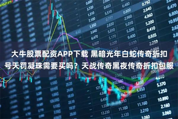 大牛股票配资APP下载 黑暗光年白蛇传奇折扣号天罚凝珠需要买吗？天战传奇黑夜传奇折扣包服