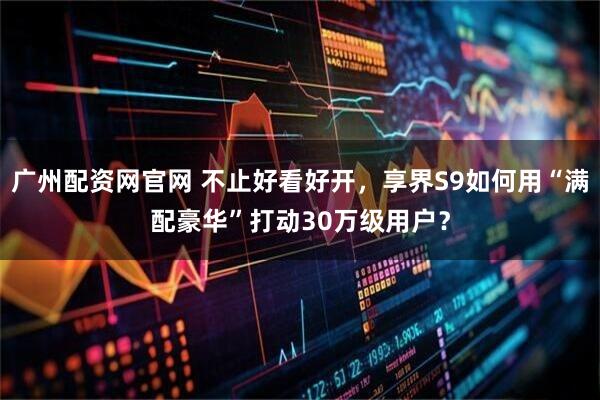 广州配资网官网 不止好看好开，享界S9如何用“满配豪华”打动30万级用户？