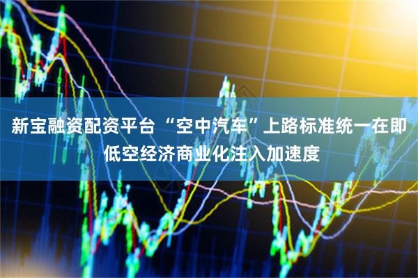 新宝融资配资平台 “空中汽车”上路标准统一在即 低空经济商业化注入加速度