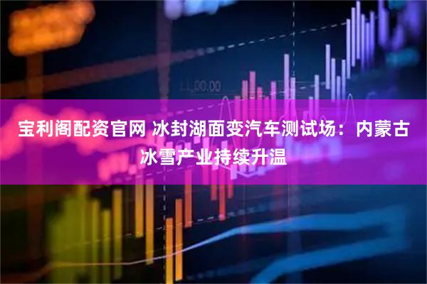 宝利阁配资官网 冰封湖面变汽车测试场：内蒙古冰雪产业持续升温