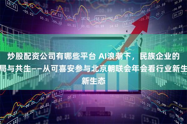 炒股配资公司有哪些平台 AI浪潮下，民族企业的破局与共生——从可喜安参与北京朝联会年会看行业新生态