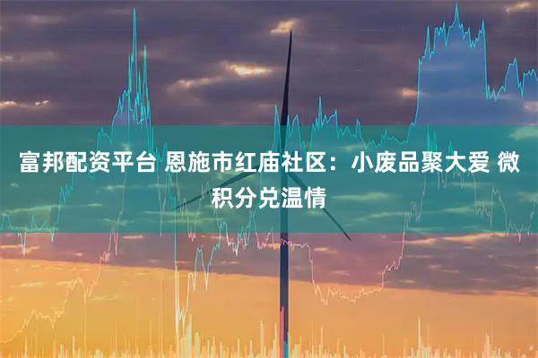 富邦配资平台 恩施市红庙社区：小废品聚大爱 微积分兑温情