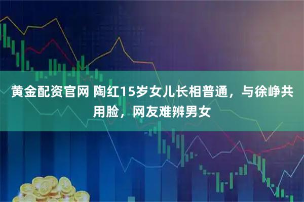 黄金配资官网 陶红15岁女儿长相普通，与徐峥共用脸，网友难辨男女