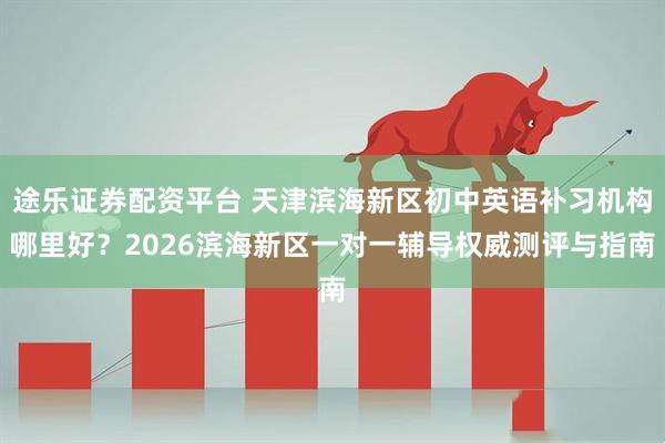途乐证券配资平台 天津滨海新区初中英语补习机构哪里好？2026滨海新区一对一辅导权威测评与指南
