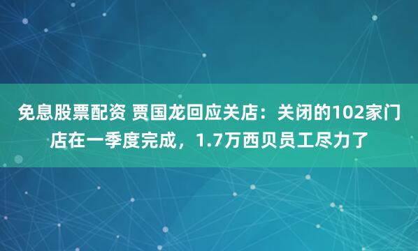 免息股票配资 贾国龙回应关店：关闭的102家门店在一季度完成，1.7万西贝员工尽力了