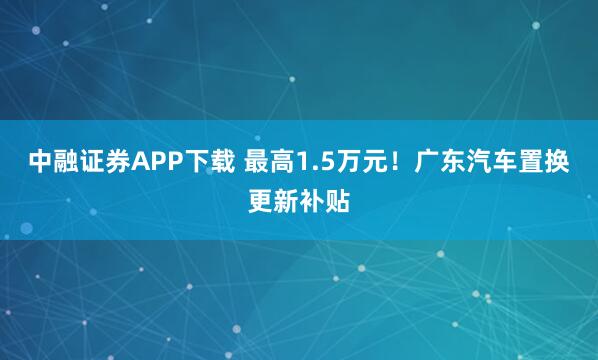 中融证券APP下载 最高1.5万元！广东汽车置换更新补贴