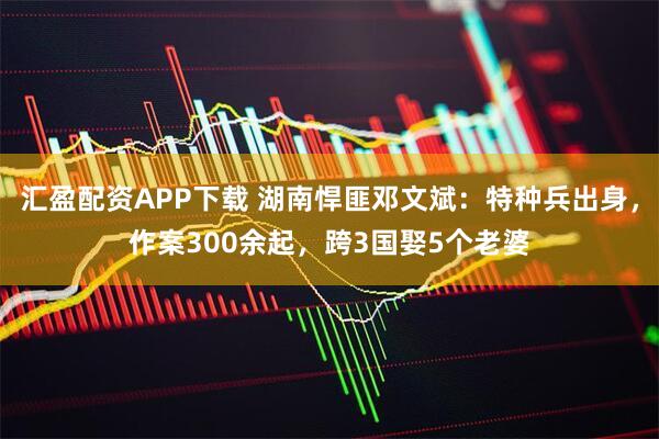 汇盈配资APP下载 湖南悍匪邓文斌：特种兵出身，作案300余起，跨3国娶5个老婆