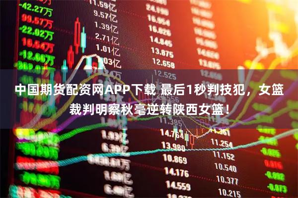 中国期货配资网APP下载 最后1秒判技犯，女篮裁判明察秋毫逆转陕西女篮！