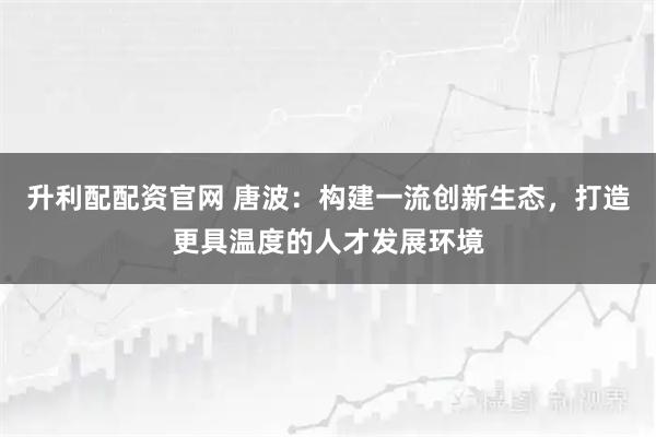 升利配配资官网 唐波：构建一流创新生态，打造更具温度的人才发展环境