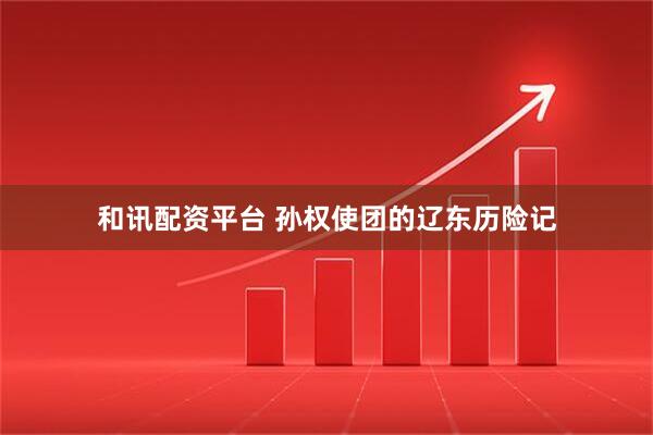 和讯配资平台 孙权使团的辽东历险记