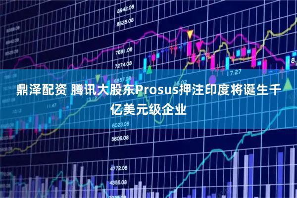 鼎泽配资 腾讯大股东Prosus押注印度将诞生千亿美元级企业