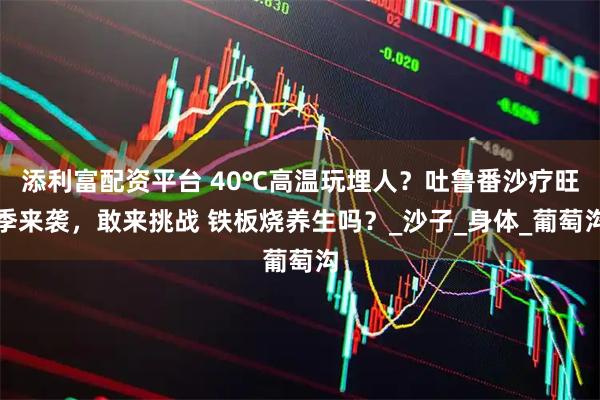 添利富配资平台 40℃高温玩埋人？吐鲁番沙疗旺季来袭，敢来挑战 铁板烧养生吗？_沙子_身体_葡萄沟