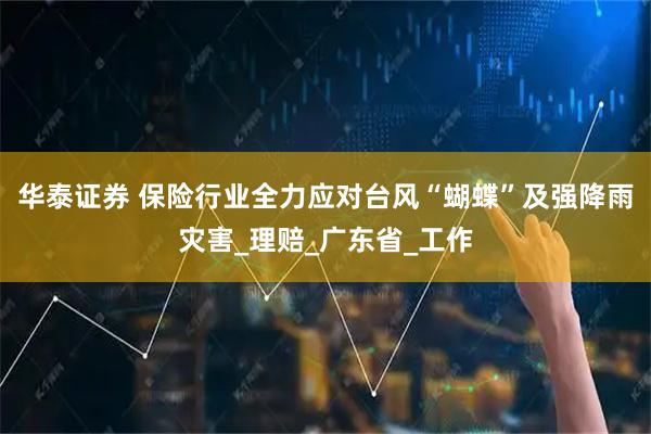 华泰证券 保险行业全力应对台风“蝴蝶”及强降雨灾害_理赔_广东省_工作