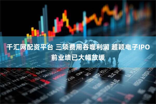 千汇网配资平台 三项费用吞噬利润 超颖电子IPO前业绩已大幅放缓