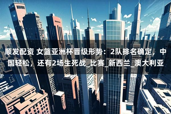 顺发配资 女篮亚洲杯晋级形势：2队排名确定，中国轻松，还有2场生死战_比赛_新西兰_澳大利亚