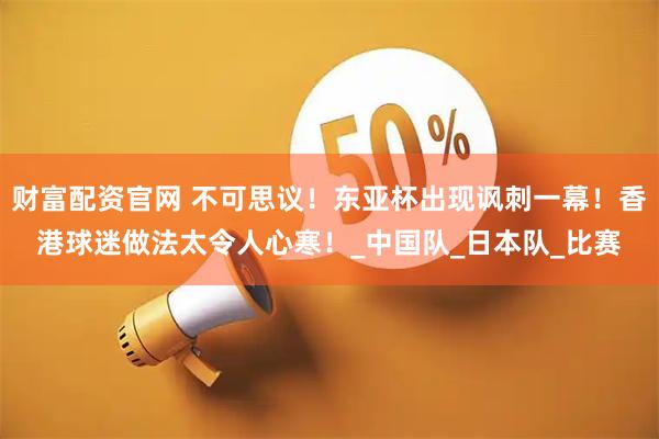 财富配资官网 不可思议！东亚杯出现讽刺一幕！香港球迷做法太令人心寒！_中国队_日本队_比赛