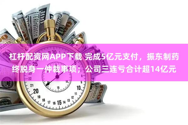 杠杆配资网APP下载 完成5亿元支付，振东制药终脱身一仲裁事项；公司三连亏合计超14亿元