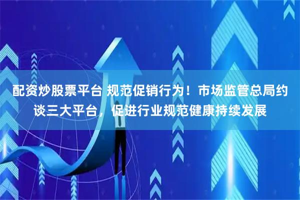 配资炒股票平台 规范促销行为！市场监管总局约谈三大平台，促进行业规范健康持续发展