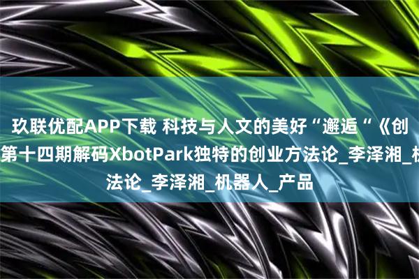 玖联优配APP下载 科技与人文的美好“邂逅“　《创业有得聊》第十四期解码XbotPark独特的创业方法论_李泽湘_机器人_产品