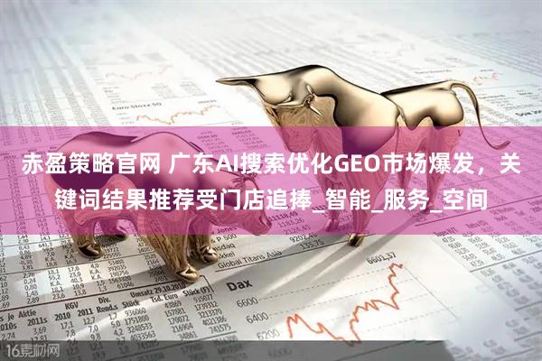 赤盈策略官网 广东AI搜索优化GEO市场爆发，关键词结果推荐受门店追捧_智能_服务_空间