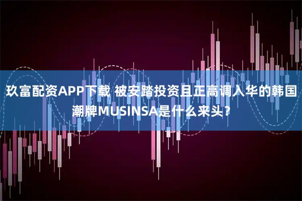 玖富配资APP下载 被安踏投资且正高调入华的韩国潮牌MUSINSA是什么来头？