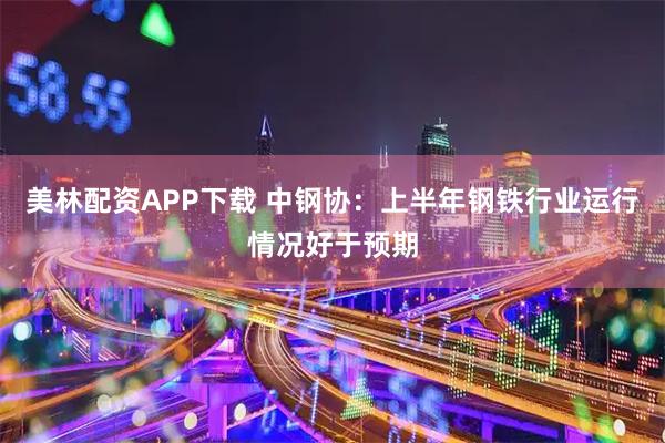 美林配资APP下载 中钢协：上半年钢铁行业运行情况好于预期