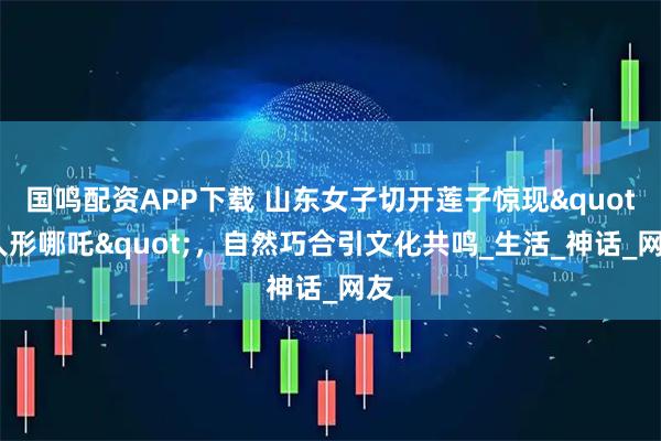 国鸣配资APP下载 山东女子切开莲子惊现"人形哪吒"，自然巧合引文化共鸣_生活_神话_网友