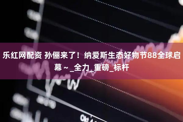 乐红网配资 孙俪来了！纳爱斯生态好物节88全球启幕～_全力_重磅_标杆