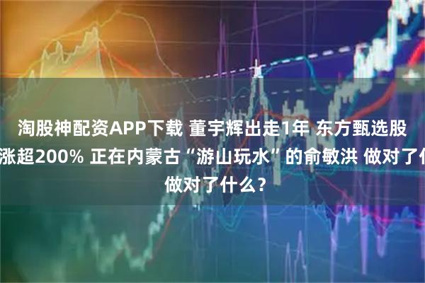 淘股神配资APP下载 董宇辉出走1年 东方甄选股价暴涨超200% 正在内蒙古“游山玩水”的俞敏洪 做对了什么？