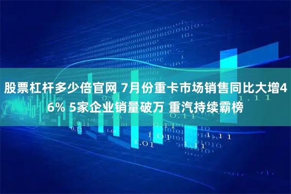股票杠杆多少倍官网 7月份重卡市场销售同比大增46% 5家企业销量破万 重汽持续霸榜