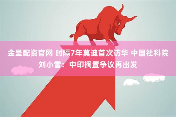 金呈配资官网 时隔7年莫迪首次访华 中国社科院刘小雪：中印搁置争议再出发