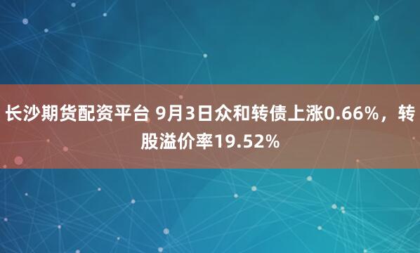 长沙期货配资平台 9月3日众和转债上涨0.66%，转股溢价率19.52%